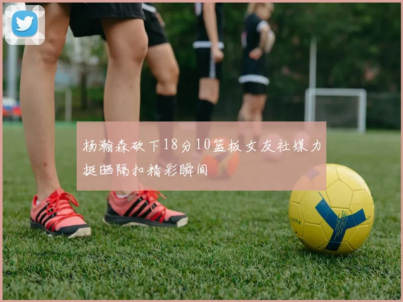 杨瀚森砍下18分10篮板女友社媒力挺晒隔扣精彩瞬间