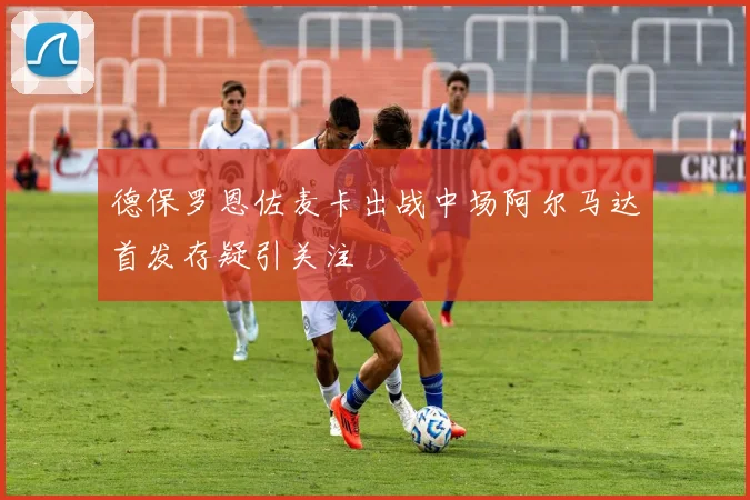 德保罗恩佐麦卡出战中场阿尔马达首发存疑引关注