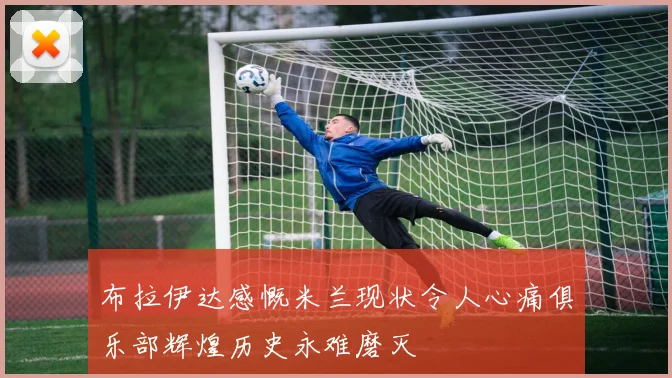 布拉伊达感慨米兰现状令人心痛俱乐部辉煌历史永难磨灭