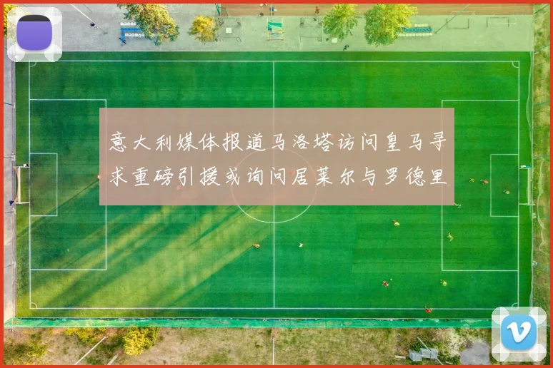 意大利媒体报道马洛塔访问皇马寻求重磅引援或询问居莱尔与罗德里戈