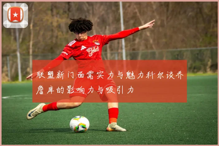 联盟新门面需实力与魅力科尔谈乔詹库的影响力与吸引力