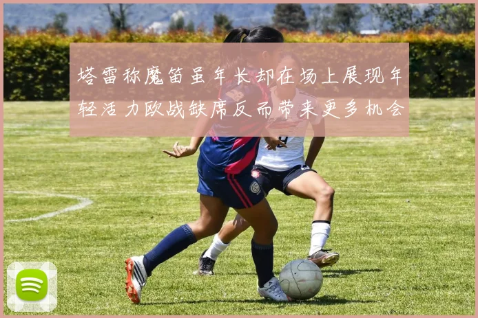 塔雷称魔笛虽年长却在场上展现年轻活力欧战缺席反而带来更多机会