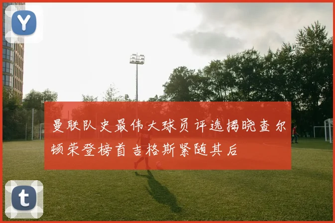 曼联队史最伟大球员评选揭晓查尔顿荣登榜首吉格斯紧随其后