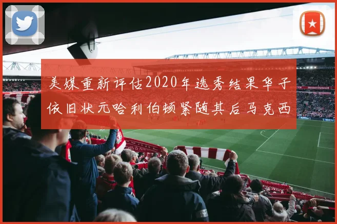 美媒重新评估2020年选秀结果华子依旧状元哈利伯顿紧随其后马克西位列探花