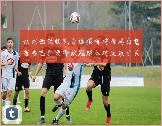 切尔西若收到合适报价将考虑出售查洛巴科莫等欧冠球队对此表示关注