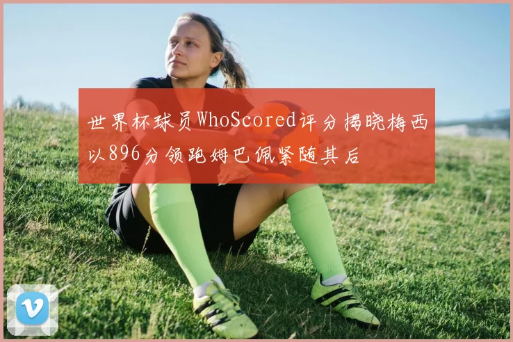 世界杯球员WhoScored评分揭晓梅西以896分领跑姆巴佩紧随其后