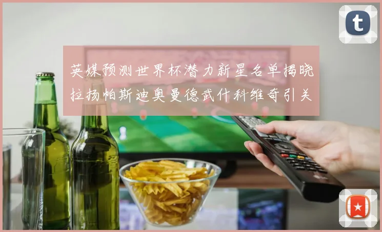 英媒预测世界杯潜力新星名单揭晓拉扬帕斯迪奥曼德武什科维奇引关注