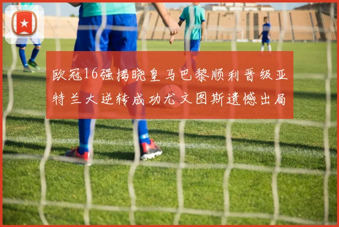 欧冠16强揭晓皇马巴黎顺利晋级亚特兰大逆转成功尤文图斯遗憾出局