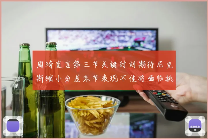周琦直言第三节关键时刻期待尼克斯缩小分差末节表现不佳将面临挑战