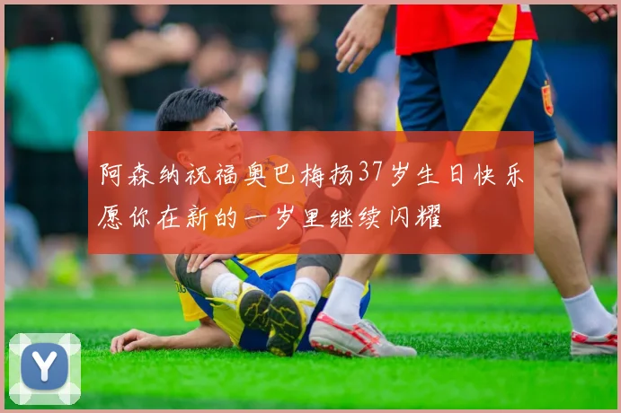 阿森纳祝福奥巴梅扬37岁生日快乐愿你在新的一岁里继续闪耀