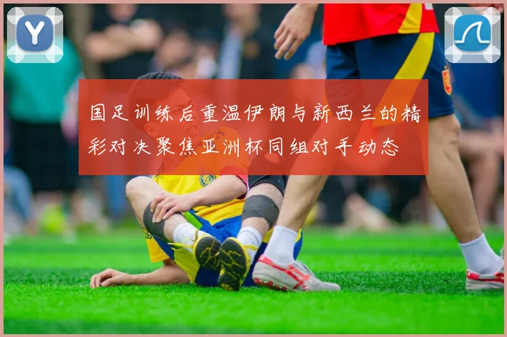 国足训练后重温伊朗与新西兰的精彩对决聚焦亚洲杯同组对手动态