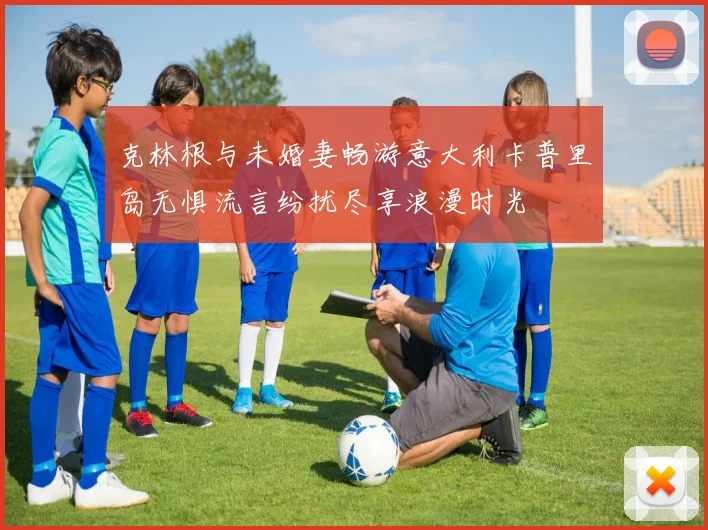 克林根与未婚妻畅游意大利卡普里岛无惧流言纷扰尽享浪漫时光