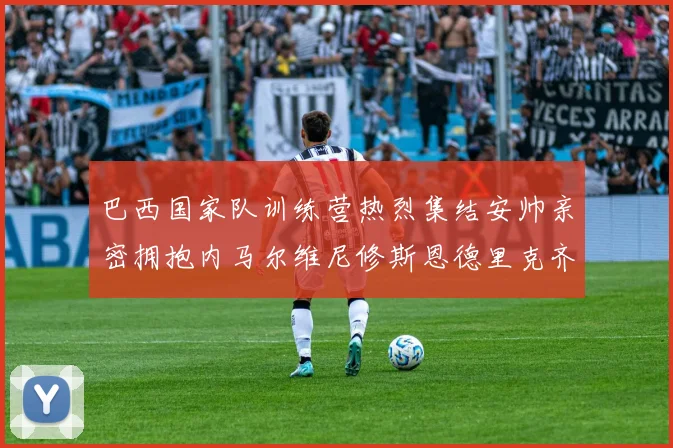 巴西国家队训练营热烈集结安帅亲密拥抱内马尔维尼修斯恩德里克齐亮相