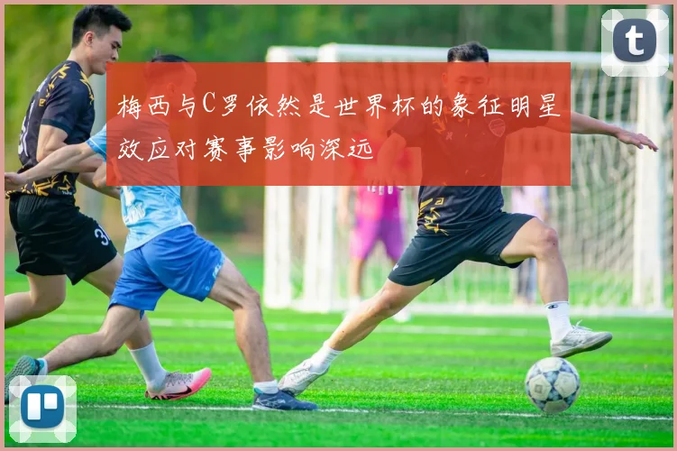 梅西与C罗依然是世界杯的象征明星效应对赛事影响深远
