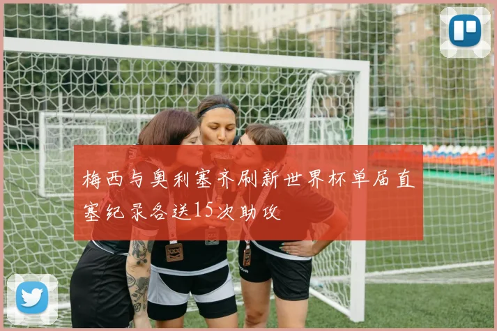 梅西与奥利塞齐刷新世界杯单届直塞纪录各送15次助攻