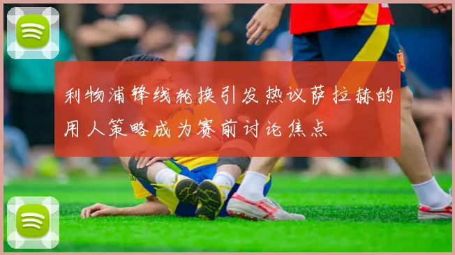 利物浦锋线轮换引发热议萨拉赫的用人策略成为赛前讨论焦点