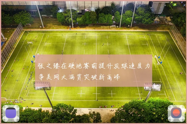 张之臻在硬地赛前提升发球速度力争美网大满贯突破新高峰