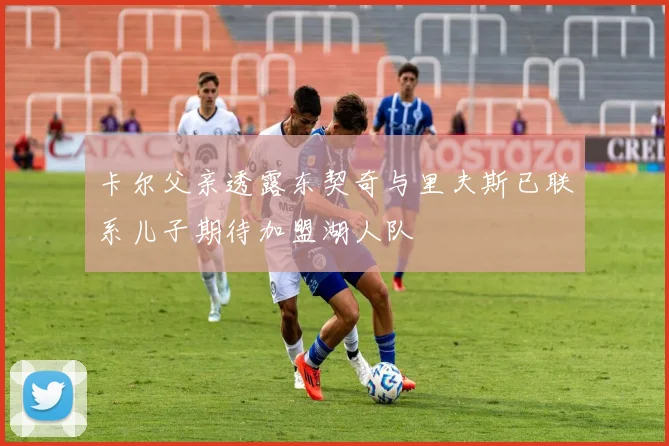 卡尔父亲透露东契奇与里夫斯已联系儿子期待加盟湖人队