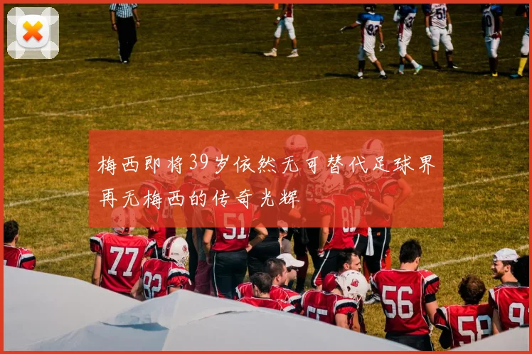 梅西即将39岁依然无可替代足球界再无梅西的传奇光辉