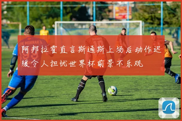 阿邦拉霍直言斯通斯上场后动作迟缓令人担忧世界杯前景不乐观